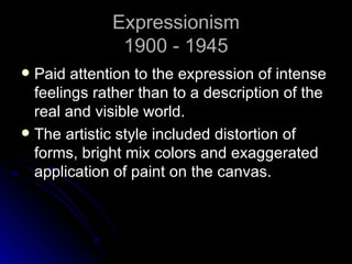 Expressionism
              1900 - 1945
 Paid attention to the expression of intense
  feelings rather than to a description of the
  real and visible world.
 The artistic style included distortion of
  forms, bright mix colors and exaggerated
  application of paint on the canvas.
 