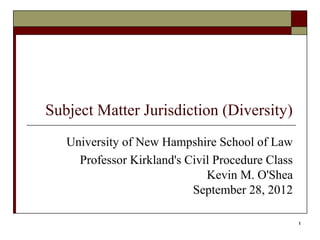 1
Subject Matter Jurisdiction (Diversity)
University of New Hampshire School of Law
Professor Kirkland's Civil Procedure Class
Kevin M. O'Shea
September 28, 2012
 