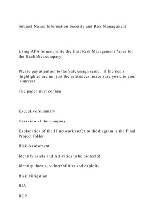 Subject Name: Information Security and Risk Management
Using APA format, write the final Risk Management Paper for
the HealthNet company.
Please pay attention to the SafeAssign score. If the items
highlighted are not just the references, make sure you cite your
sources!
The paper must contain
Executive Summary
Overview of the company
Explanation of the IT network (refer to the diagram in the Final
Project folder
Risk Assessment
Identify assets and Activities to be protected
Identity threats, vulnerabilities and exploits
Risk Mitigation
BIA
BCP
 