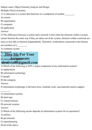 Subject name: Object Oriented Analysis and Design
Multiple Choice (8 points)
1) A subsystem is a system that functions as a component of another ________.
A) system
B) organization
C) computer
D) application
Answer:
2) The differences between a system and a network is that while the elements within a system
cannot function the same way if they are taken out of the system, elements within a network are
more or less able to function independently. Therefore, workstations connected to the Internet
are members of a ________.
A) computer system
B) network
C) universal system
D) information system
Answer:
3) Which of the following is NOT a major component of any information system?
A) applications
B) information technology
C) people
D) the company
Answer:
4) Information technology is the know-how, methods, tools, and materials used to support
________.
A) information systems
B) desk tops
C) virtual memory
D) network systems
Answer:
5) Which of the following sectors depends on information systems for its operations?
A) airlines
B) government
C) manufacturing
D) all of the above
 
