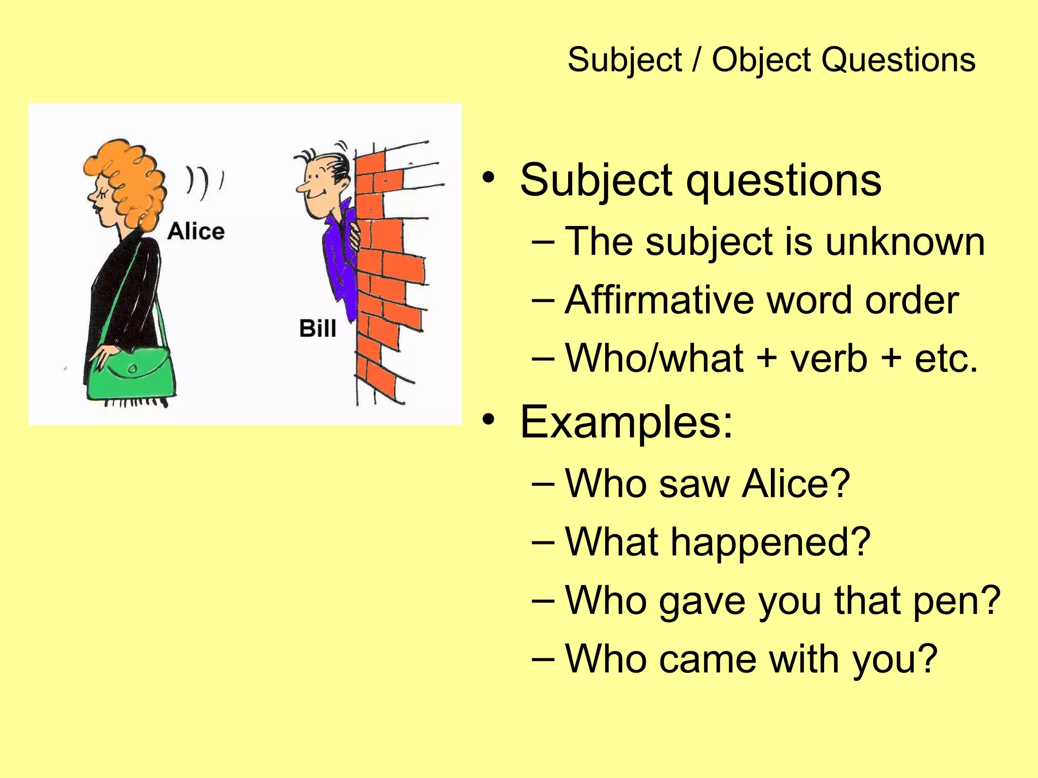 Subject / Object Questions
• Subject questions
– The subject is unknown
– Affirmative word order
– Who/what + verb + etc.
• Examples:
– Who saw Alice?
– What happened?
– Who gave you that pen?
– Who came with you?