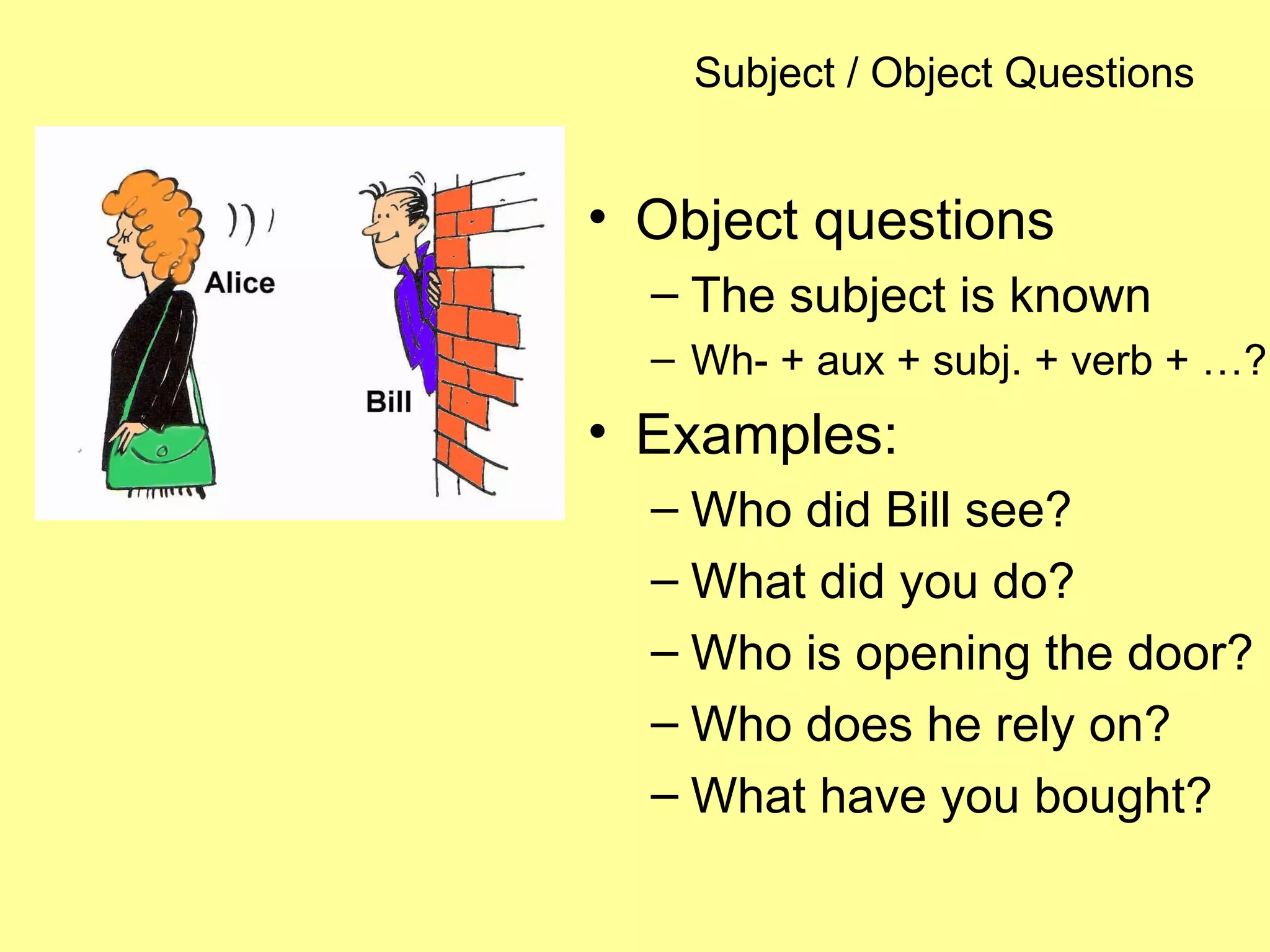 Subject / Object Questions
• Object questions
– The subject is known
– Wh- + aux + subj. + verb + …?
• Examples:
– Who did Bill see?
– What did you do?
– Who is opening the door?
– Who does he rely on?
– What have you bought?