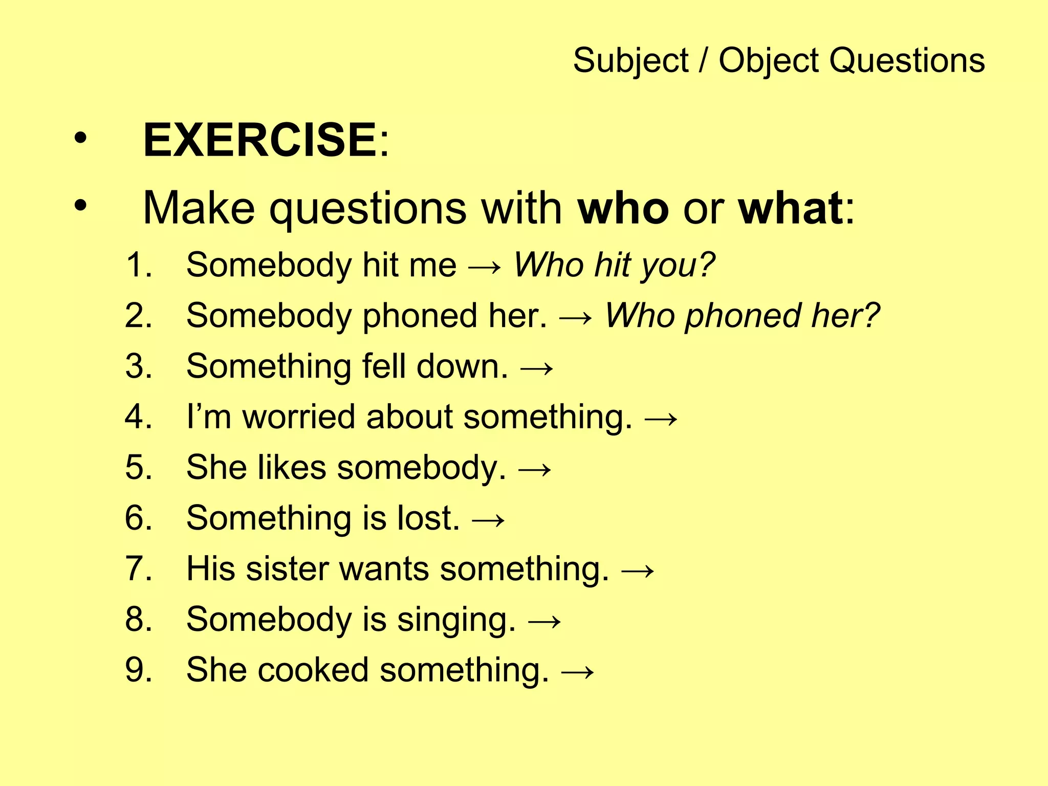Subject / Object Questions
• EXERCISE:
• Make questions with who or what:
1. Somebody hit me → Who hit you?
2. Somebody phoned her. → Who phoned her?
3. Something fell down. →
4. I’m worried about something. →
5. She likes somebody. →
6. Something is lost. →
7. His sister wants something. →
8. Somebody is singing. →
9. She cooked something. →
