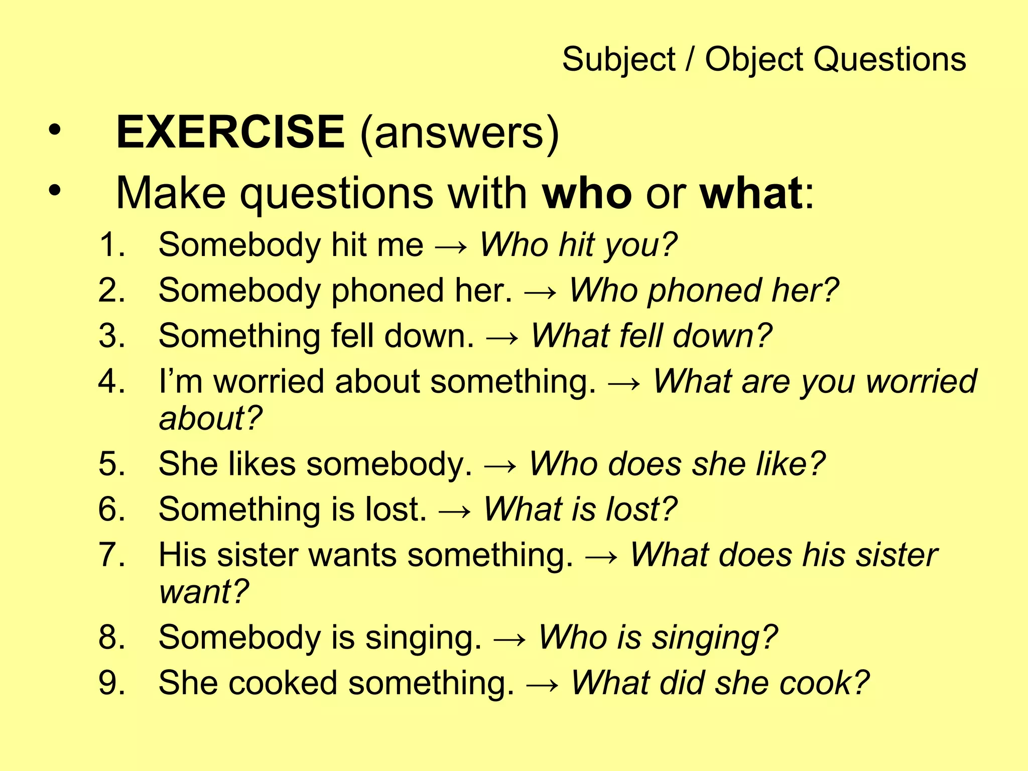 Subject / Object Questions
• EXERCISE (answers)
• Make questions with who or what:
1. Somebody hit me → Who hit you?
2. Somebody phoned her. → Who phoned her?
3. Something fell down. → What fell down?
4. I’m worried about something. → What are you worried
about?
5. She likes somebody. → Who does she like?
6. Something is lost. → What is lost?
7. His sister wants something. → What does his sister
want?
8. Somebody is singing. → Who is singing?
9. She cooked something. → What did she cook?