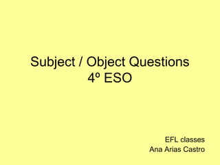 Subject / Object Questions 
4º ESO 
EFL classes 
Ana Arias Castro 
 
