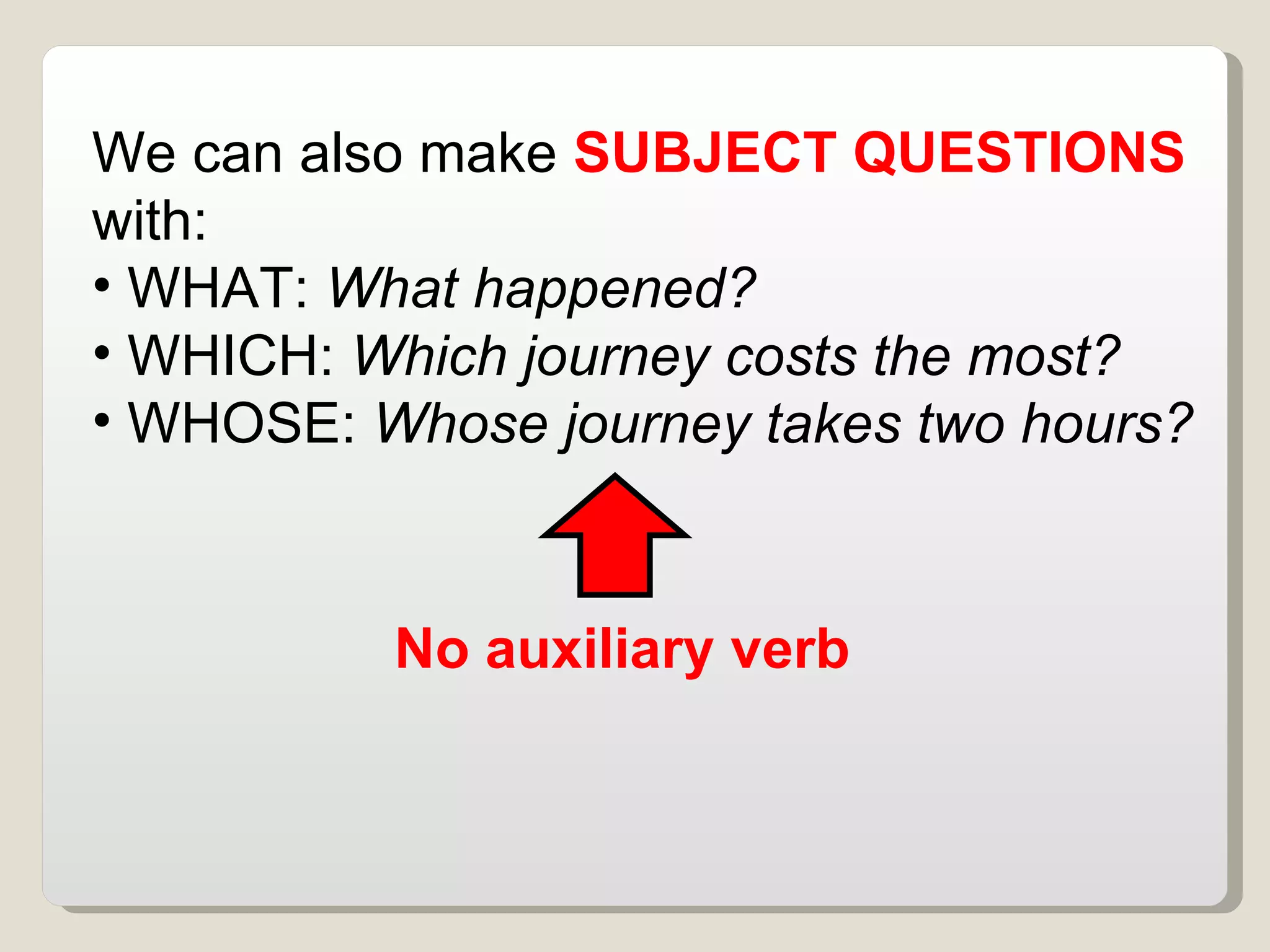 We can also make  SUBJECT QUESTIONS  with:  WHAT:  What happened?  WHICH:  Which journey costs the most?  WHOSE:  Whose journey takes two hours?  No auxiliary verb  