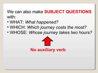 We can also make SUBJECT QUESTIONS with: WHAT: What happened? WHICH: Which journey costs the most? WHOSE: Whose journey takes two hours? No auxiliary verb