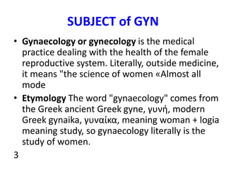 SUBJECT of GYN
• Gynaecology or gynecology is the medical
practice dealing with the health of the female
reproductive syst...