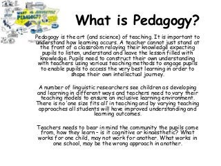 What is Pedagogy?
Pedagogy is the art (and science) of teaching. It is important to
understand how learning occurs. A teacher cannot just stand at
the front of a classroom relaying their knowledge expecting
pupils to listen, understand and leave the lesson filled with
knowledge. Pupils need to construct their own understanding
with teachers using various teaching methods to engage pupils
to enable pupils to access the very best learning in order to
shape their own intellectual journey.
A number of linguistic researchers see children as developing
and learning in different ways and teachers need to vary their
teaching models to ensure an inclusive learning environment.
There is no ‘one size fits all’ in teaching and by varying teaching
approaches all students will have improved understanding and
learning outcomes.
Teachers needs to bear in mind the community the pupils come
from, how they learn – is it cognitive or kinaesthetic? What
works for one child, may not work for another. What works in
one school, may be the wrong approach in another.
 