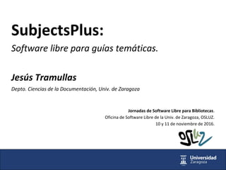 SubjectsPlus:
Software libre para guías temáticas.
Jesús Tramullas
Depto. Ciencias de la Documentación, Univ. de Zaragoza
Jornadas de Software Libre para Bibliotecas.
Oficina de Software Libre de la Univ. de Zaragoza, OSLUZ.
10 y 11 de noviembre de 2016.
 