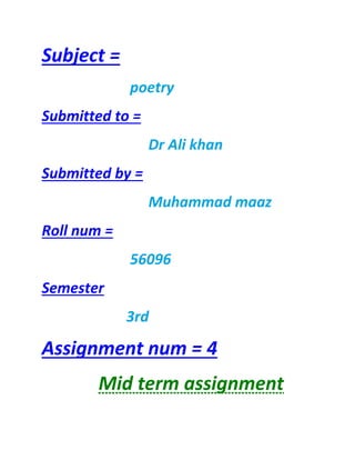 Subject =
poetry
Submitted to =
Dr Ali khan
Submitted by =
Muhammad maaz
Roll num =
56096
Semester
3rd
Assignment num = 4
Mid term assignment
 