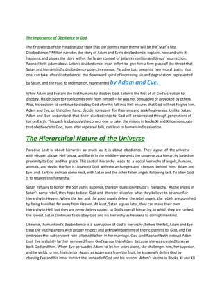 The Importance of Obedience to God
The first words of the Paradise Lost state that the poem’s main theme will be the“Man’s first
Disobedience.” Milton narrates the story of Adam and Eve’s disobedience, explains how and why it
happens, and places the story within the larger context of Satan’s rebellion and Jesus’ resurrection.
Raphael tells Adam about Satan’s disobedience in an effort to give him a firm grasp of the threat that
Satan and humankind’s disobedience poses.In essence, Paradise Lost presents two moral paths that
one can take after disobedience: the downward spiral of increasing sin and degradation, represented
by Satan, and the road to redemption, represented by Adam and Eve.
While Adam and Eve are the first humans to disobey God, Satan is the first of all God’s creation to
disobey. His decision to rebel comes only from himself—he was not persuaded or provoked by others.
Also, his decision to continue to disobey God after his fall into Hell ensures that God will not forgive him.
Adam and Eve, on the other hand, decide to repent for their sins and seek forgiveness. Unlike Satan,
Adam and Eve understand that their disobedience to God will be corrected through generations of
toil on Earth. This path is obviously the correct one to take: the visions in Books XI and XII demonstrate
that obedience to God, even after repeated falls, can lead to humankind’s salvation.
The Hierarchical Nature of the Universe
Paradise Lost is about hierarchy as much as it is about obedience. They layout of the universe—
with Heaven above, Hell below, and Earth in the middle—presents the universe as a hierarchy based on
proximity to God and his grace. This spatial hierarchy leads to a social hierarchy of angels, humans,
animals, and devils: the Son is closest to God, with the archangels and cherubs behind him. Adam and
Eve and Earth’s animals come next, with Satan and the other fallen angels following last. To obey God
is to respect this hierarchy.
Satan refuses to honor the Son as his superior, thereby questioning God’s hierarchy. As the angels in
Satan’s camp rebel, they hope to beat God and thereby dissolve what they believe to be an unfair
hierarchy in Heaven. When the Son and the good angels defeat the rebel angels, the rebels are punished
by being banished far away from Heaven. At least, Satan argues later, they can make their own
hierarchy in Hell, but they are nevertheless subject to God’s overall hierarchy, in which they are ranked
the lowest. Satan continues to disobey God and his hierarchy as he seeks to corrupt mankind.
Likewise, humankind’s disobedience is a corruption of God’s hierarchy. Before the fall, Adam and Eve
treat the visiting angels with proper respect and acknowledgement of their closeness to God, and Eve
embraces the subservient role allotted to her in her marriage. God and Raphael both instruct Adam
that Eve is slightly farther removed from God’s grace than Adam because she was created to serve
both God and him. When Eve persuades Adam to let her work alone, she challenges him, her superior,
and he yields to her, his inferior. Again, as Adam eats from the fruit, he knowingly defies God by
obeying Eve and his inner instinct the instead of God and his reason. Adam’s visions in Books XI and XII
 