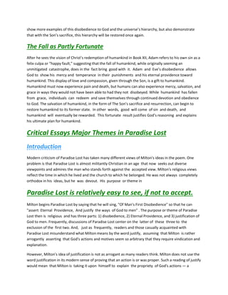 show more examples of this disobedience to God and the universe’s hierarchy, but also demonstrate
that with the Son’s sacrifice, this hierarchy will be restored once again.
The Fall as Partly Fortunate
After he sees the vision of Christ’s redemption of humankind in Book XII, Adam refers to his own sin as a
felix culpa or “happy fault,” suggesting that the fall of humankind, while originally seeming an
unmitigated catastrophe, does in the fact bring good with it. Adam and Eve’s disobedience allows
God to show his mercy and temperance in their punishments and his eternal providence toward
humankind. This display of love and compassion, given through the Son, is a gift to humankind.
Humankind must now experience pain and death, but humans can also experience mercy, salvation, and
grace in ways they would not have been able to had they not disobeyed. While humankind has fallen
from grace, individuals can redeem and save themselves through continued devotion and obedience
to God. The salvation of humankind, in the form of The Son’s sacrifice and resurrection, can begin to
restore humankind to its former state. In other words, good will come of sin and death, and
humankind will eventually be rewarded. This fortunate result justifies God’s reasoning and explains
his ultimate plan for humankind.
Critical Essays Major Themes in Paradise Lost
Introduction
Modern criticism of Paradise Lost has taken many different views of Milton's ideas in the poem. One
problem is that Paradise Lost is almost militantly Christian in an age that now seeks out diverse
viewpoints and admires the man who stands forth against the accepted view. Milton's religious views
reflect the time in which he lived and the church to which he belonged. He was not always completely
orthodox in his ideas, but he was devout. His purpose or theme in
Paradise Lost is relatively easy to see, if not to accept.
Milton begins Paradise Lost by saying that he will sing, "Of Man's First Disobedience" so that he can
"assert Eternal Providence, And justify the ways of God to men" . The purpose or theme of Paradise
Lost then is religious and has three parts: 1) disobedience, 2) Eternal Providence, and 3) justification of
God to men. Frequently, discussions of Paradise Lost center on the latter of these three to the
exclusion of the first two. And, just as frequently, readers and those casually acquainted with
Paradise Lost misunderstand what Milton means by the word justify, assuming that Milton is rather
arrogantly asserting that God's actions and motives seem so arbitrary that they require vindication and
explanation.
However, Milton's idea of justification is not as arrogant as many readers think. Milton does not use the
word justification in its modern sense of proving that an action is or was proper. Such a reading of justify
would mean that Milton is taking it upon himself to explain the propriety of God's actions — a
 