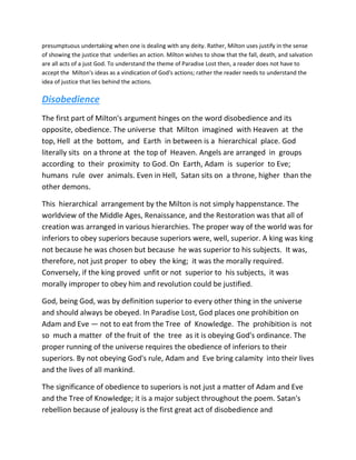 presumptuous undertaking when one is dealing with any deity. Rather, Milton uses justify in the sense
of showing the justice that underlies an action. Milton wishes to show that the fall, death, and salvation
are all acts of a just God. To understand the theme of Paradise Lost then, a reader does not have to
accept the Milton's ideas as a vindication of God's actions; rather the reader needs to understand the
idea of justice that lies behind the actions.
Disobedience
The first part of Milton's argument hinges on the word disobedience and its
opposite, obedience. The universe that Milton imagined with Heaven at the
top, Hell at the bottom, and Earth in between is a hierarchical place. God
literally sits on a throne at the top of Heaven. Angels are arranged in groups
according to their proximity to God. On Earth, Adam is superior to Eve;
humans rule over animals. Even in Hell, Satan sits on a throne, higher than the
other demons.
This hierarchical arrangement by the Milton is not simply happenstance. The
worldview of the Middle Ages, Renaissance, and the Restoration was that all of
creation was arranged in various hierarchies. The proper way of the world was for
inferiors to obey superiors because superiors were, well, superior. A king was king
not because he was chosen but because he was superior to his subjects. It was,
therefore, not just proper to obey the king; it was the morally required.
Conversely, if the king proved unfit or not superior to his subjects, it was
morally improper to obey him and revolution could be justified.
God, being God, was by definition superior to every other thing in the universe
and should always be obeyed. In Paradise Lost, God places one prohibition on
Adam and Eve — not to eat from the Tree of Knowledge. The prohibition is not
so much a matter of the fruit of the tree as it is obeying God's ordinance. The
proper running of the universe requires the obedience of inferiors to their
superiors. By not obeying God's rule, Adam and Eve bring calamity into their lives
and the lives of all mankind.
The significance of obedience to superiors is not just a matter of Adam and Eve
and the Tree of Knowledge; it is a major subject throughout the poem. Satan's
rebellion because of jealousy is the first great act of disobedience and
 