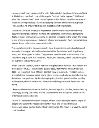 commences all that happens in the epic. When Abdiel stands up to Satan in Book
V, Abdiel says that God created the angels "in their bright degrees" (838) and
adds "His laws our laws" (844). Abdiel's point is that Satan's rebellion because of
the Son is wrong because Satan is disobeying a decree of his obvious superior.
The Satan has no answer to this point except sophistic rigmarole.
Further instances of the crucial importance of both hierarchy and obedience
occur in both large and small matters. The deference with which Adam greets
Raphael shows the human accepting his position in regard to the angel. The image
is one of the proper manners between inferior and superior. Eve's normal attitude
toward Adam reflects the same relationship.
The crucial moment in the poem results from disobedience and a breakdown of
hierarchy. Eve argues with Adam about whether they should work together or
apart, and Adam gives in to her. The problem here lies with both humans. Eve
should not argue with her superior, Adam, but likewise, Adam, should not yield
his authority to his inferior, Eve.
When Eve eats the fruit, one of her first thoughts is that the fruit "may render me
more equal" (IX, 823) to which she quickly adds, "for inferior who is free?" (IX,
826). Her reasoning, from Milton's point of view, is incorrect. Freedom comes
precisely from the recognizing one's place in the grand scheme and obeying the
dictates of that position. By the disobeying God, Eve has gained neither equality
nor freedom; she has instead lost Paradise and brought sin and death into the
world.
Likewise, when Adam also eats the fruit, he disobeys God. Further, he disobeys by
knowingly putting Eve ahead of God. Disobedience and disruption of the correct
order result in sin and death.
Finally, in the last two books of the epic, Milton shows example after example of
people who ignore the responsibilities they have and try to either raise
themselves above God or disobey God's commands. The result is always the same
— destruction.
 