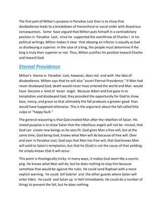 The first part of Milton's purpose in Paradise Lost then is to show that
disobedience leads to a breakdown of hierarchical or social order with disastrous
consequences. Some have argued that Milton puts himself in a contradictory
position in Paradise Lost, since he supported the overthrow of Charles I. In his
political writings, Milton makes it clear that obeying an inferior is equally as bad
as disobeying a superior. In the case of a king, the people must determine if the
king is truly their superior or not. Thus, Milton justifies his position toward Charles
and toward God.
Eternal Providence
Milton's theme in Paradise Lost, however, does not end with the idea of
disobedience. Milton says that he will also "assert Eternal Providence." If Man had
never disobeyed God, death would never have entered the world and Man would
have become a kind of lesser angel. Because Adam and Eve gave in to
temptation and disobeyed God, they provided the opportunity for God to show
love, mercy, and grace so that ultimately the fall produces a greater good than
would have happened otherwise. This is the argument about the fall called felix
culpa or "happy fault."
The general reasoning is that God created Man after the rebellion of Satan. His
stated purpose is to show Satan that the rebellious angels will not be missed, that
God can create new beings as he sees fit. God gives Man a free will, but at the
same time, God being God, knows what Man will do because of free will. Over
and over in Paradise Lost, God says that Man has free will, that God knows Man
will yield to Satan's temptation, but that he (God) is not the cause of that yielding;
He simply knows that it will occur.
This point is theologically tricky. In many ways, it makes God seem like a cosmic
prig. He knows what Man will do, but he does nothing to stop him because
somehow that would be against the rules. He could send Raphael with a more
explicit warning; he could tell Gabriel and the other guards where Satan will
enter Eden; he could seal Satan up in Hell immediately. He could do a number of
things to prevent the fall, but he does nothing.
 
