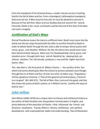 From the standpoint of the fictional drama, a reader may be correct in faulting
God for the fall of Adam and Eve. From a theological / philosophical standpoint,
God must not act. If Man truly has free will, he must be allowed to exercise it.
Because of free will then, Adam and Eve disobey God and pervert the natural
hierarchy. Death is the result, and Death could be the end of the story if Paradise
Lost were a tragedy.
Justification of God's Ways
Eternal Providence moves the story to a different level. Death must come into the
world, but the Son steps forward with the offer to sacrifice himself to Death in
order to defeat Death.Through the Son, God is able to temper divine justice with
mercy, grace, and salvation. Without the fall, this divine love would never have
been demonstrated. Because Adam and Eve disobeyed God, mercy, grace, and
salvation occur through God's love, and all Mankind, by obeying God, can
achieve salvation. The fall actually produces a new and the higher love from
God to Man.
This idea then is the final point of Milton's theme — the sacrifice of the Son
which overcomes Death gives Man the chance to achieve salvation even though,
through the sin of Adam and Eve, all men are sinful. As Adam says, "O goodness
infinite, goodness immense ! / That all this good of evil shall produce, / And evil
turn to good" (XII, 469-471). The fall of Man, then, turns evil into good, and that
fact shows the justice of God's actions, or in Milton's terms, "justifies the ways of
God to men."
John milton
John Milton (1608–1674) has a unique claim on literary and intellectual history as
the author of both Paradise Lost, the greatest narrative poem in English, and
prose defences of the execution of Charles I that influenced the French and
American revolutions. Tracing Milton’s literary, intellectual, and political
development with unprecedented depth and understanding, Poet of Revolution
 
