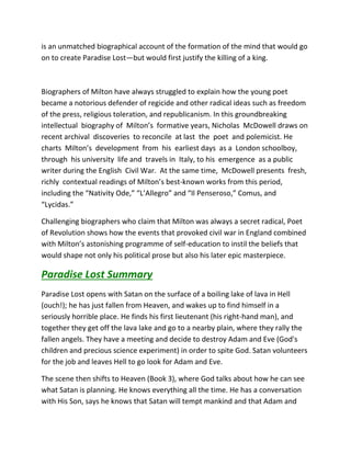 is an unmatched biographical account of the formation of the mind that would go
on to create Paradise Lost—but would first justify the killing of a king.
Biographers of Milton have always struggled to explain how the young poet
became a notorious defender of regicide and other radical ideas such as freedom
of the press, religious toleration, and republicanism. In this groundbreaking
intellectual biography of Milton’s formative years, Nicholas McDowell draws on
recent archival discoveries to reconcile at last the poet and polemicist. He
charts Milton’s development from his earliest days as a London schoolboy,
through his university life and travels in Italy, to his emergence as a public
writer during the English Civil War. At the same time, McDowell presents fresh,
richly contextual readings of Milton’s best-known works from this period,
including the “Nativity Ode,” “L’Allegro” and “Il Penseroso,” Comus, and
“Lycidas.”
Challenging biographers who claim that Milton was always a secret radical, Poet
of Revolution shows how the events that provoked civil war in England combined
with Milton’s astonishing programme of self-education to instil the beliefs that
would shape not only his political prose but also his later epic masterpiece.
Paradise Lost Summary
Paradise Lost opens with Satan on the surface of a boiling lake of lava in Hell
(ouch!); he has just fallen from Heaven, and wakes up to find himself in a
seriously horrible place. He finds his first lieutenant (his right-hand man), and
together they get off the lava lake and go to a nearby plain, where they rally the
fallen angels. They have a meeting and decide to destroy Adam and Eve (God's
children and precious science experiment) in order to spite God. Satan volunteers
for the job and leaves Hell to go look for Adam and Eve.
The scene then shifts to Heaven (Book 3), where God talks about how he can see
what Satan is planning. He knows everything all the time. He has a conversation
with His Son, says he knows that Satan will tempt mankind and that Adam and
 