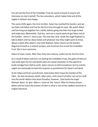 Eve will eat the fruit of the Forbidden Tree.He needs to know if anyone will
intervene on man's behalf. The Son volunteers, which makes God and all the
angels in Heaven very happy.
The scene shifts again, this time to Eden. Satan has reached the Garden, and we
see Eden and Adam and Eve for the first time through his eyes. We watch Adam
and Eve hang out together for a while, before going into their hut to go to bed
and make love. Meanwhile, God has sent out a search party to get Satan out of
the Garden, which is easy as pie. The next day, God sends the angel Raphael to
talk to Adam and Eve about Satan and whatever else they might want to know.
About a week after Adam's chat with Raphael, Satan returns to the Garden,
disguises himself as a serpent (snake), and convinces Eve to eat the Forbidden
Fruit. She in turn convinces
Adam to have a taste. After that, they have steamy, lustful sex for the first time.
As a result of Adam and Eve's sin (eating the Forbidden Fruit), the gates of Hell are
now wide open for Sin and Death (who are actual characters in this poem) to
build a bridge from Hell to earth. Satan returns to Hell triumphant, but he and his
angels are eventually turned into serpents as punishment for Satan's evil deed.
As for Adam and Eve's punishment, God makes them leave the Garden of the
Eden. He also introduces death, labor pains, and a bunch of other not-so-fun stuff
into the world. Before they leave Paradise, however , God sends the angel
Michael down to give Adam a vision of the future. After his history lesson,
Adam and Eve leave the Garden of Eden in what is one of the saddest moments in
English literature
 