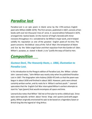 Paradise lost
Paradise Lost is an epic poem in blank verse by the 17th-century English
poet John Milton (1608–1674). The first version, published in 1667, consists of ten
books with over ten thousand lines of verse. A second edition followed in 1674,
arranged into twelve books (in the manner of Virgil's Aeneid) with minor
revisions throughout. It is considered to be Milton's major work, and it helped
solidify his reputation as one of the greatest English poets of his time. The
poem concerns the biblical story of the Fall of Man: the temptation of Adam
and Eve by the fallen angel Satan and their expulsion from the Garden of Eden.
Milton's purpose, as stated in Book I, is to "justify the ways of God to men.
Composition
Gustave Doré, The Heavenly Hosts, c. 1866, illustration to
Paradise Lost.
In his introduction to the Penguin edition of Paradise Lost, the Milton scholar
John Leonard notes, "John Milton was nearly sixty when he published Paradise
Lost in 1667. The biographer John Aubrey (1626–97) tells us that the poem was
begun in about 1658 and finished in about 1663. However, parts were almost
certainly written earlier, and its roots lie in Milton's earliest youth." Leonard
speculates that the English Civil War interrupted Milton's earliest attempts to
start his "epic [poem] that would encompass all space and time.
Leonard also notes that Milton "did not at first plan to write a biblical epic. Since
epics were typically written about heroic kings and queens (and with pagan
gods), Milton originally envisioned his epic to be based on a legendary Saxon or
British king like the legend of King Arthur.
 