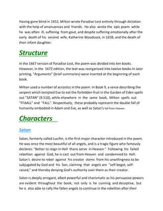 Having gone blind in 1652, Milton wrote Paradise Lost entirely through dictation
with the help of amanuenses and friends. He also wrote the epic poem while
he was often ill, suffering from gout, and despite suffering emotionally after the
early death of his second wife, Katherine Woodcock, in 1658, and the death of
their infant daughter.
Structure
In the 1667 version of Paradise Lost, the poem was divided into ten books.
However, in the 1672 edition, the text was reorganized into twelve books.In later
printing, “Arguments” (brief summaries) were inserted at the beginning of each
book.
Milton used a number of acrostics in the poem. In Book 9, a verse describing the
serpent which tempted Eve to eat the forbidden fruit in the Garden of Eden spells
out "SATAN" (9.510), while elsewhere in the same book, Milton spells out
"FFAALL" and "FALL". Respectively, these probably represent the double fall of
humanity embodied in Adam and Eve, as well as Satan's fall from Heaven.
Characters
Satan
Satan, formerly called Lucifer, is the first major character introduced in the poem.
He was once the most beautiful of all angels, and is a tragic figure who famously
declares: "Better to reign in Hell thanv serve in Heaven." Following his failed
rebellion against God, he is cast out from Heaven and condemned to Hell.
Satan's desire to rebel against his creator stems from his unwillingness to be
subjugated by God and his Son, claiming that angels are "self-begot, self-
raised," and thereby denying God's authority over them as their creator.
Satan is deeply arrogant, albeit powerful and charismatic as his persuasive powers
are evident throughout the book; not only is he cunning and deceptive, but
he is also able to rally the fallen angels to continue in the rebellion after their
 