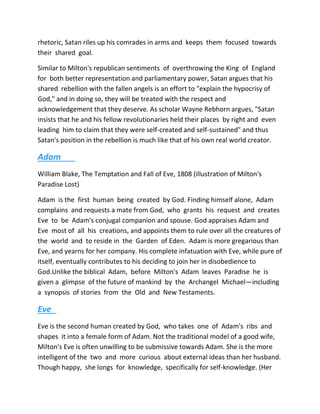 rhetoric, Satan riles up his comrades in arms and keeps them focused towards
their shared goal.
Similar to Milton's republican sentiments of overthrowing the King of England
for both better representation and parliamentary power, Satan argues that his
shared rebellion with the fallen angels is an effort to "explain the hypocrisy of
God," and in doing so, they will be treated with the respect and
acknowledgement that they deserve. As scholar Wayne Rebhorn argues, "Satan
insists that he and his fellow revolutionaries held their places by right and even
leading him to claim that they were self-created and self-sustained" and thus
Satan's position in the rebellion is much like that of his own real world creator.
Adam
William Blake, The Temptation and Fall of Eve, 1808 (illustration of Milton's
Paradise Lost)
Adam is the first human being created by God. Finding himself alone, Adam
complains and requests a mate from God, who grants his request and creates
Eve to be Adam's conjugal companion and spouse. God appraises Adam and
Eve most of all his creations, and appoints them to rule over all the creatures of
the world and to reside in the Garden of Eden. Adam is more gregarious than
Eve, and yearns for her company. His complete infatuation with Eve, while pure of
itself, eventually contributes to his deciding to join her in disobedience to
God.Unlike the biblical Adam, before Milton's Adam leaves Paradise he is
given a glimpse of the future of mankind by the Archangel Michael—including
a synopsis of stories from the Old and New Testaments.
Eve
Eve is the second human created by God, who takes one of Adam's ribs and
shapes it into a female form of Adam. Not the traditional model of a good wife,
Milton's Eve is often unwilling to be submissive towards Adam. She is the more
intelligent of the two and more curious about external ideas than her husband.
Though happy, she longs for knowledge, specifically for self-knowledge. (Her
 