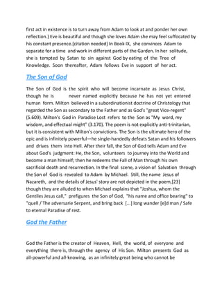 first act in existence is to turn away from Adam to look at and ponder her own
reflection.) Eve is beautiful and though she loves Adam she may feel suffocated by
his constant presence.[citation needed] In Book IX, she convinces Adam to
separate for a time and work in different parts of the Garden. In her solitude,
she is tempted by Satan to sin against God by eating of the Tree of
Knowledge. Soon thereafter, Adam follows Eve in support of her act.
The Son of God
The Son of God is the spirit who will become incarnate as Jesus Christ,
though he is never named explicitly because he has not yet entered
human form. Milton believed in a subordinationist doctrine of Christology that
regarded the Son as secondary to the Father and as God's "great Vice-regent"
(5.609). Milton's God in Paradise Lost refers to the Son as "My word, my
wisdom, and effectual might" (3.170). The poem is not explicitly anti-trinitarian,
but it is consistent with Milton's convictions. The Son is the ultimate hero of the
epic and is infinitely powerful—he single-handedly defeats Satan and his followers
and drives them into Hell. After their fall, the Son of God tells Adam and Eve
about God's judgment: He, the Son, volunteers to journey into the World and
become a man himself; then he redeems the Fall of Man through his own
sacrificial death and resurrection. In the final scene, a vision of Salvation through
the Son of God is revealed to Adam by Michael. Still, the name Jesus of
Nazareth, and the details of Jesus' story are not depicted in the poem,[23]
though they are alluded to when Michael explains that "Joshua, whom the
Gentiles Jesus call," prefigures the Son of God, "his name and office bearing" to
"quell / The adversarie Serpent, and bring back [...] long wander [e]d man / Safe
to eternal Paradise of rest.
God the Father
God the Father is the creator of Heaven, Hell, the world, of everyone and
everything there is, through the agency of His Son. Milton presents God as
all-powerful and all-knowing, as an infinitely great being who cannot be
 