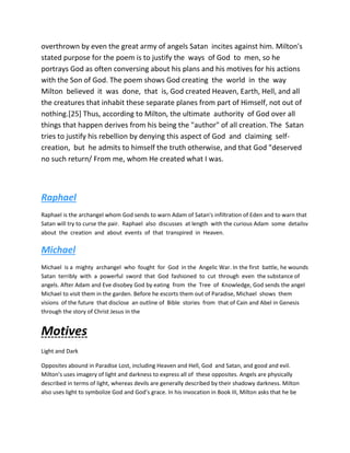 overthrown by even the great army of angels Satan incites against him. Milton's
stated purpose for the poem is to justify the ways of God to men, so he
portrays God as often conversing about his plans and his motives for his actions
with the Son of God. The poem shows God creating the world in the way
Milton believed it was done, that is, God created Heaven, Earth, Hell, and all
the creatures that inhabit these separate planes from part of Himself, not out of
nothing.[25] Thus, according to Milton, the ultimate authority of God over all
things that happen derives from his being the "author" of all creation. The Satan
tries to justify his rebellion by denying this aspect of God and claiming self-
creation, but he admits to himself the truth otherwise, and that God "deserved
no such return/ From me, whom He created what I was.
Raphael
Raphael is the archangel whom God sends to warn Adam of Satan's infiltration of Eden and to warn that
Satan will try to curse the pair. Raphael also discusses at length with the curious Adam some detailsv
about the creation and about events of that transpired in Heaven.
Michael
Michael is a mighty archangel who fought for God in the Angelic War. In the first battle, he wounds
Satan terribly with a powerful sword that God fashioned to cut through even the substance of
angels. After Adam and Eve disobey God by eating from the Tree of Knowledge, God sends the angel
Michael to visit them in the garden. Before he escorts them out of Paradise, Michael shows them
visions of the future that disclose an outline of Bible stories from that of Cain and Abel in Genesis
through the story of Christ Jesus in the
Motives
Light and Dark
Opposites abound in Paradise Lost, including Heaven and Hell, God and Satan, and good and evil.
Milton’s uses imagery of light and darkness to express all of these opposites. Angels are physically
described in terms of light, whereas devils are generally described by their shadowy darkness. Milton
also uses light to symbolize God and God’s grace. In his invocation in Book III, Milton asks that he be
 