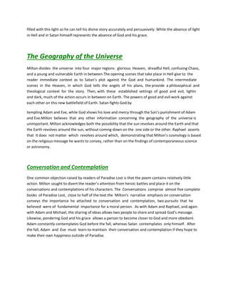 filled with this light so he can tell his divine story accurately and persuasively. While the absence of light
in Hell and in Satan himself represents the absence of God and his grace.
The Geography of the Universe
Milton divides the universe into four major regions: glorious Heaven, dreadful Hell, confusing Chaos,
and a young and vulnerable Earth in between.The opening scenes that take place in Hell give to the
reader immediate context as to Satan’s plot against the God and humankind. The intermediate
scenes in the Heaven, in which God tells the angels of his plans, the provide a philosophical and
theological context for the story. Then, with these established settings of good and evil, lightn
and dark, much of the action occurs in between on Earth. The powers of good and evil work against
each other on this new battlefield of Earth. Satan fights God by
tempting Adam and Eve, while God shows his love and mercy through the Son’s punishment of Adam
and Eve.Milton believes that any other information concerning the geography of the universe is
unimportant. Milton acknowledges both the possibility that the sun revolves around the Earth and that
the Earth revolves around the sun, without coming down on the one side or the other. Raphael asserts
that it does not matter which revolves around which, demonstrating that Milton’s cosmology is based
on the religious message he wants to convey, rather than on the findings of contemporaneous science
or astronomy.
Conversation and Contemplation
One common objection raised by readers of Paradise Lost is that the poem contains relatively little
action. Milton sought to divert the reader’s attention from heroic battles and place it on the
conversations and contemplations of his characters. The Conversations comprise almost five complete
books of Paradise Lost, close to half of the text.the Milton’s narrative emphasis on conversation
conveys the importance he attached to conversation and contemplation, two pursuits that he
believed were of fundamental importance for a moral person. As with Adam and Raphael, and again
with Adam and Michael, the sharing of ideas allows two people to share and spread God’s message.
Likewise, pondering God and his grace allows a person to become closer to God and more obedient.
Adam constantly contemplates God before the fall, whereas Satan contemplates only himself. After
the fall, Adam and Eve must learn to maintain their conversation and contemplation if they hope to
make their own happiness outside of Paradise.
 