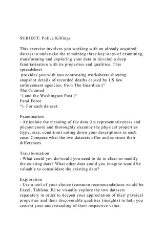 SUBJECT: Police Killings
This exercise involves you working with an already acquired
dataset to undertake the remaining three key steps of examining,
transforming and exploring your data to develop a deep
familiarisation with its properties and qualities. This
spreadsheet
provides you with two contrasting worksheets showing
snapshot details of recorded deaths caused by US law
enforcement agencies, from The Guardian (“
The Counted
“) and the Washington Post (“
Fatal Force
“). For each dataset:
Examination
: Articulate the meaning of the data (its representativeness and
phenomenon) and thoroughly examine the physical properties
(type, size, condition) noting down your descriptions in each
case. Compare what the two datasets offer and contrast their
differences.
Transformation
: What could you do/would you need to do to clean or modify
the existing data? What other data could you imagine would be
valuable to consolidate the existing data?
Exploration
: Use a tool of your choice (common recommendations would be
Excel, Tableau, R) to visually explore the two datasets
separately in order to deepen your appreciation of their physical
properties and their discoverable qualities (insights) to help you
cement your understanding of their respective value.
 