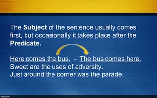The Subject of the sentence usually comes
first, but occasionally it takes place after the
Predicate.
Here comes the bus. - The bus comes here.
Sweet are the uses of adversity.
Just around the corner was the parade.
 