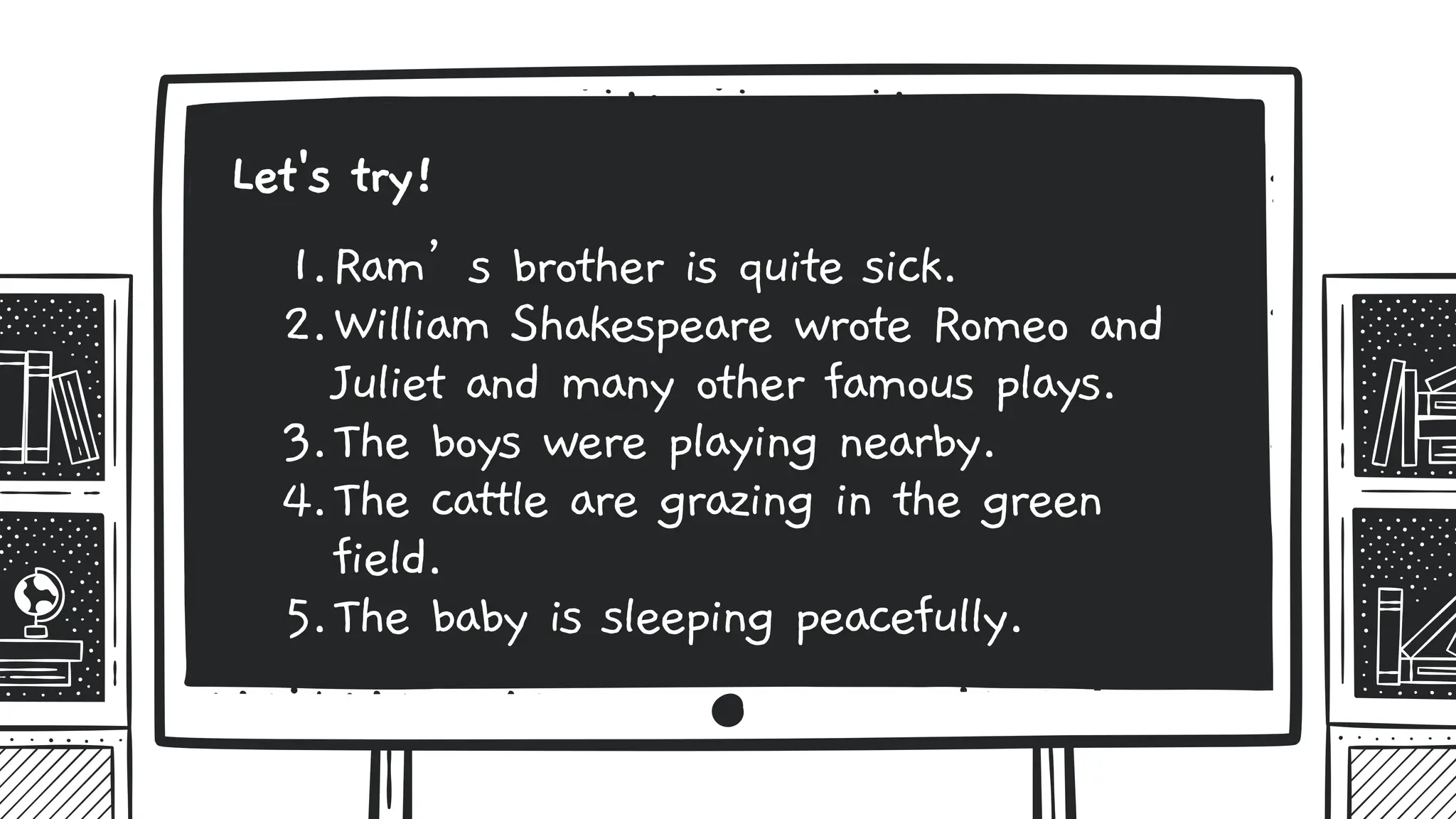 1.Ram’s brother is quite sick.
2.William Shakespeare wrote Romeo and
Juliet and many other famous plays.
3.The boys were playing nearby.
4.The cattle are grazing in the green
field.
5.The baby is sleeping peacefully.
Let's try!
 