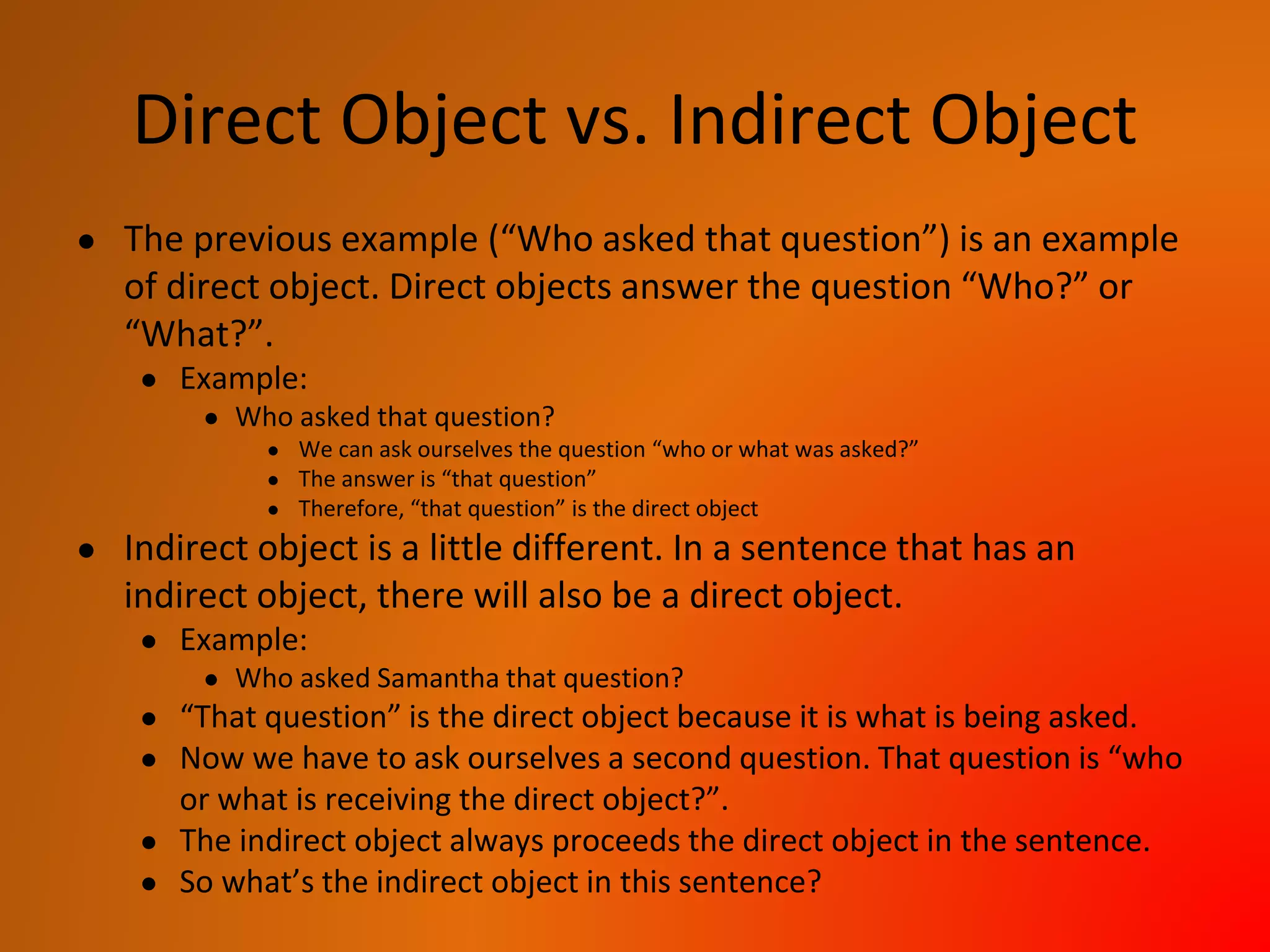 Direct Object vs. Indirect Object
● The previous example (“Who asked that question”) is an example
of direct object. Direct objects answer the question “Who?” or
“What?”.
● Example:
● Who asked that question?
● We can ask ourselves the question “who or what was asked?”
● The answer is “that question”
● Therefore, “that question” is the direct object
● Indirect object is a little different. In a sentence that has an
indirect object, there will also be a direct object.
● Example:
● Who asked Samantha that question?
● “That question” is the direct object because it is what is being asked.
● Now we have to ask ourselves a second question. That question is “who
or what is receiving the direct object?”.
● The indirect object always proceeds the direct object in the sentence.
● So what’s the indirect object in this sentence?
 
