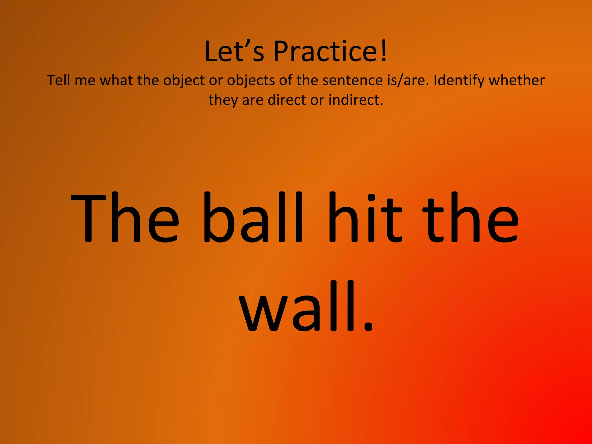 Let’s Practice!
Tell me what the object or objects of the sentence is/are. Identify whether
they are direct or indirect.
The ball hit the
wall.
 