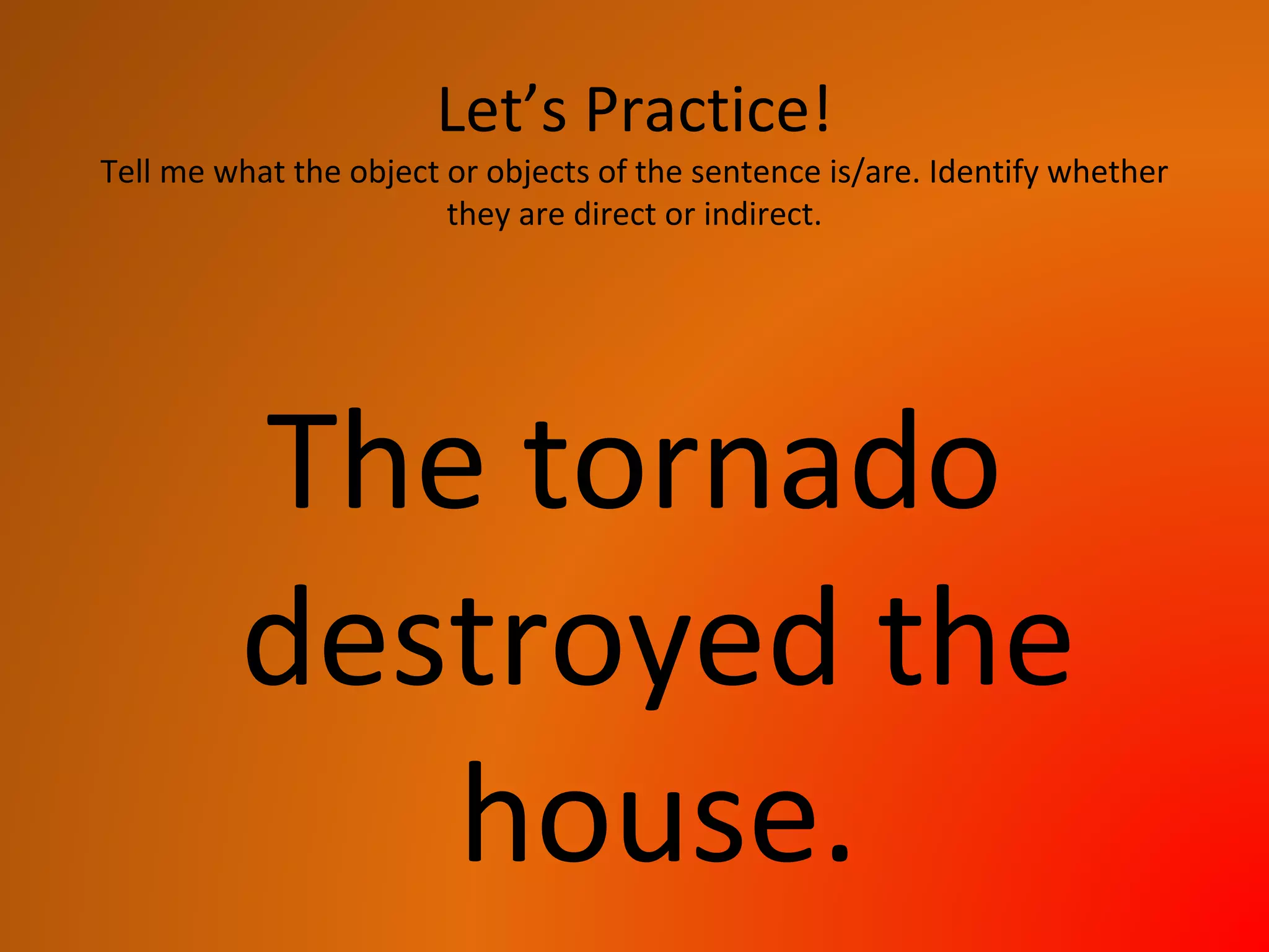 Let’s Practice!
Tell me what the object or objects of the sentence is/are. Identify whether
they are direct or indirect.
The tornado
destroyed the
house.
 