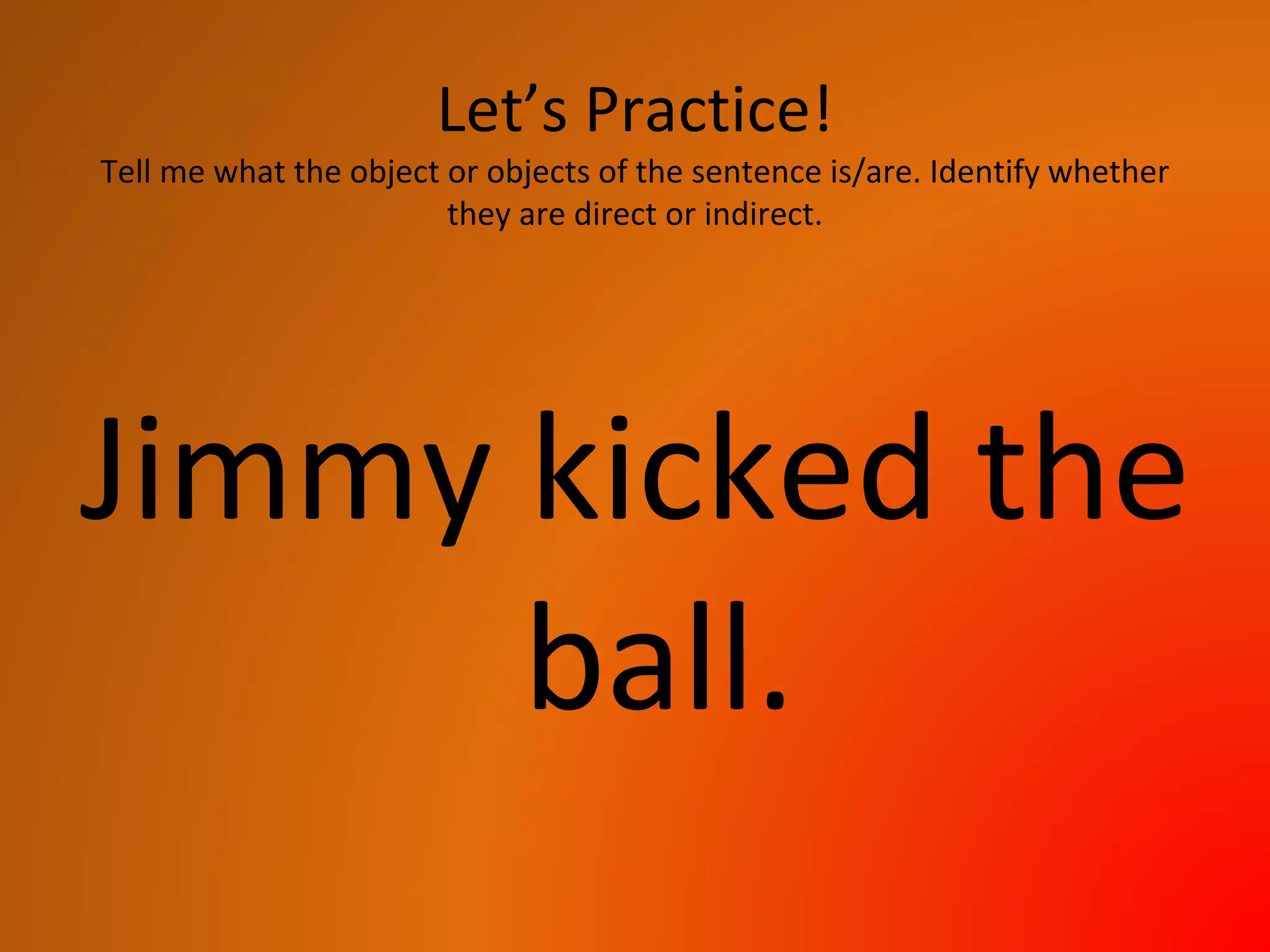 Let’s Practice!
Tell me what the object or objects of the sentence is/are. Identify whether
they are direct or indirect.
Jimmy kicked the
ball.
 