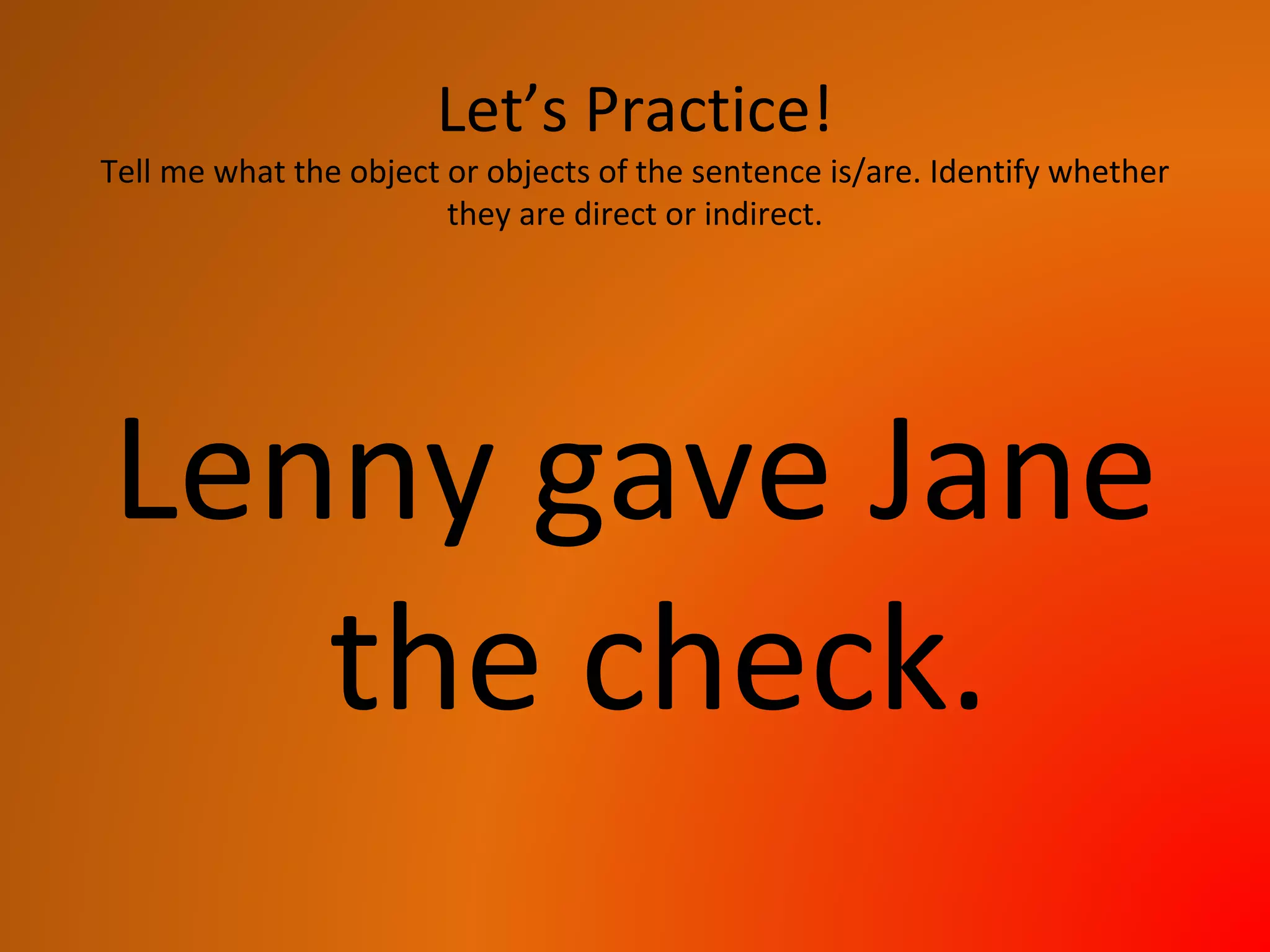 Let’s Practice!
Tell me what the object or objects of the sentence is/are. Identify whether
they are direct or indirect.
Lenny gave Jane
the check.
 