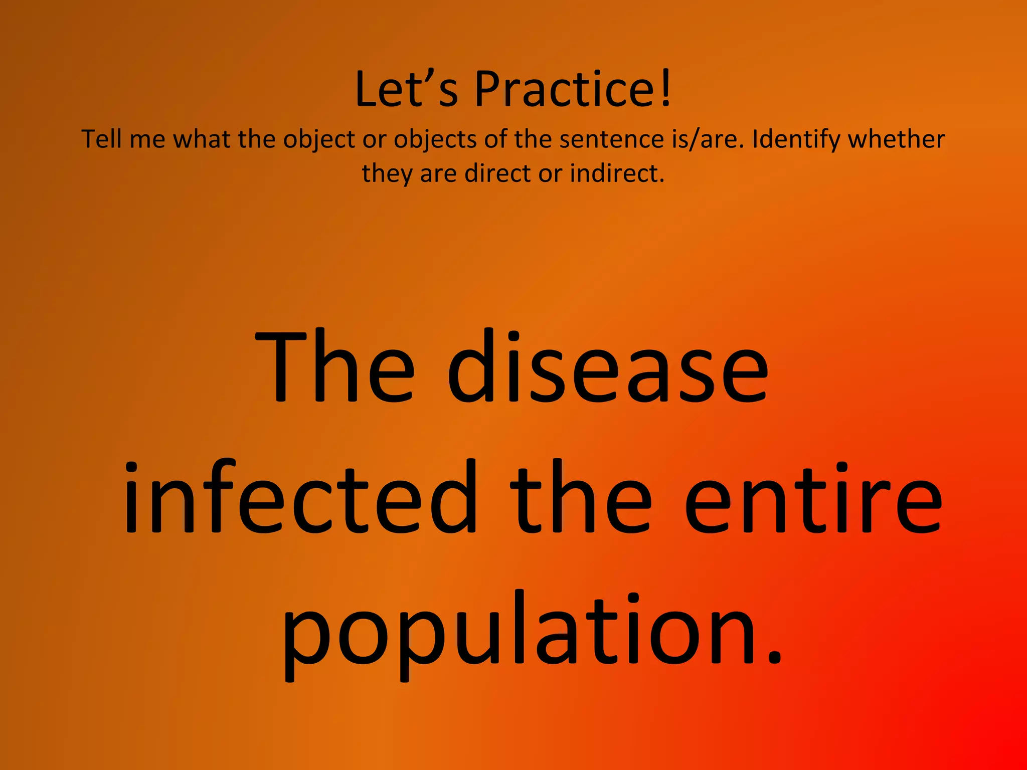 Let’s Practice!
Tell me what the object or objects of the sentence is/are. Identify whether
they are direct or indirect.
The disease
infected the entire
population.
 