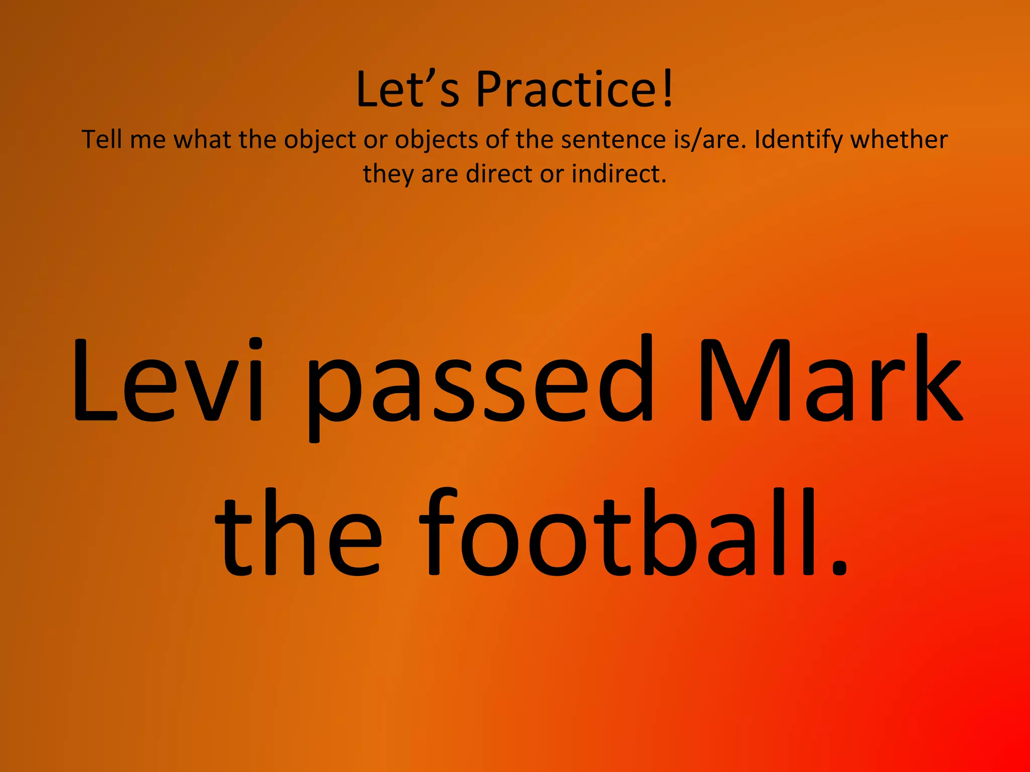 Let’s Practice!
Tell me what the object or objects of the sentence is/are. Identify whether
they are direct or indirect.
Levi passed Mark
the football.
 