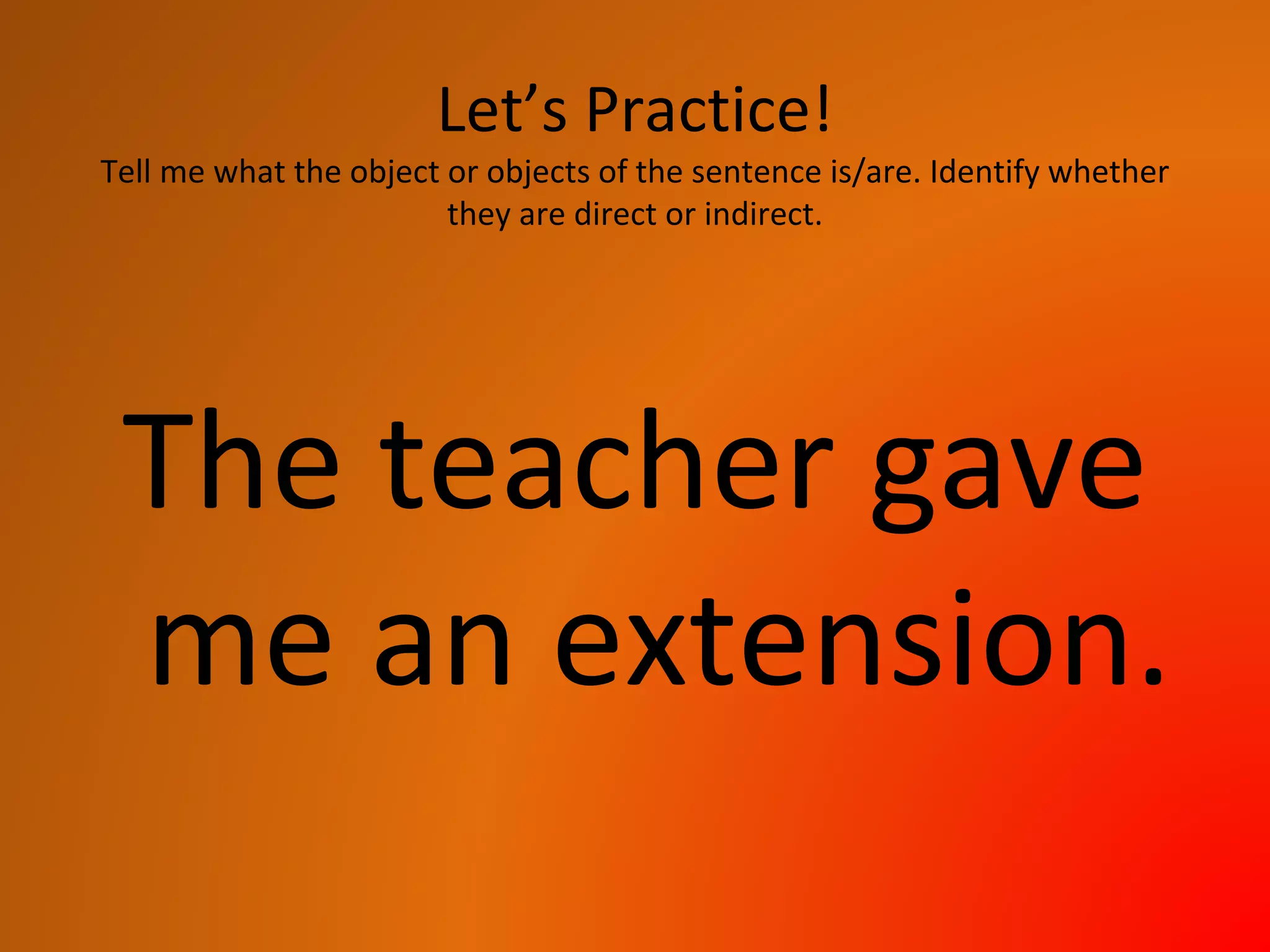 Let’s Practice!
Tell me what the object or objects of the sentence is/are. Identify whether
they are direct or indirect.
The teacher gave
me an extension.
 