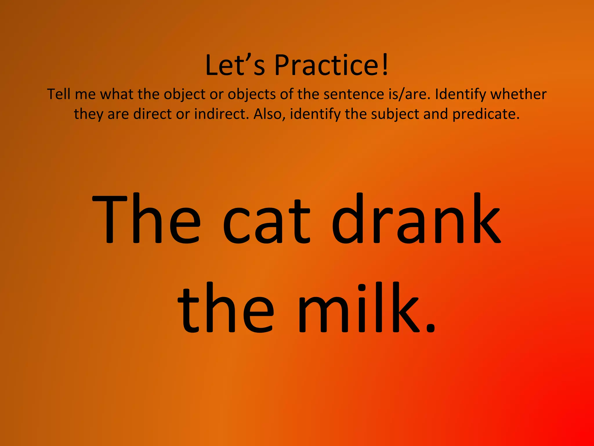 Let’s Practice!
Tell me what the object or objects of the sentence is/are. Identify whether
they are direct or indirect. Also, identify the subject and predicate.
The cat drank
the milk.
 