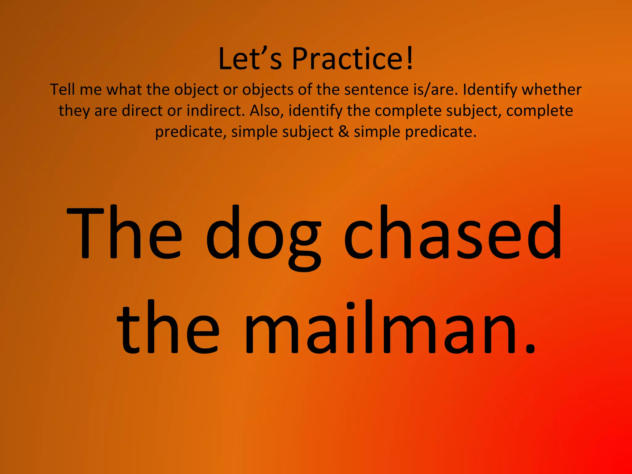 Let’s Practice!
Tell me what the object or objects of the sentence is/are. Identify whether
they are direct or indirect. Also, identify the complete subject, complete
predicate, simple subject & simple predicate.
The dog chased
the mailman.
 