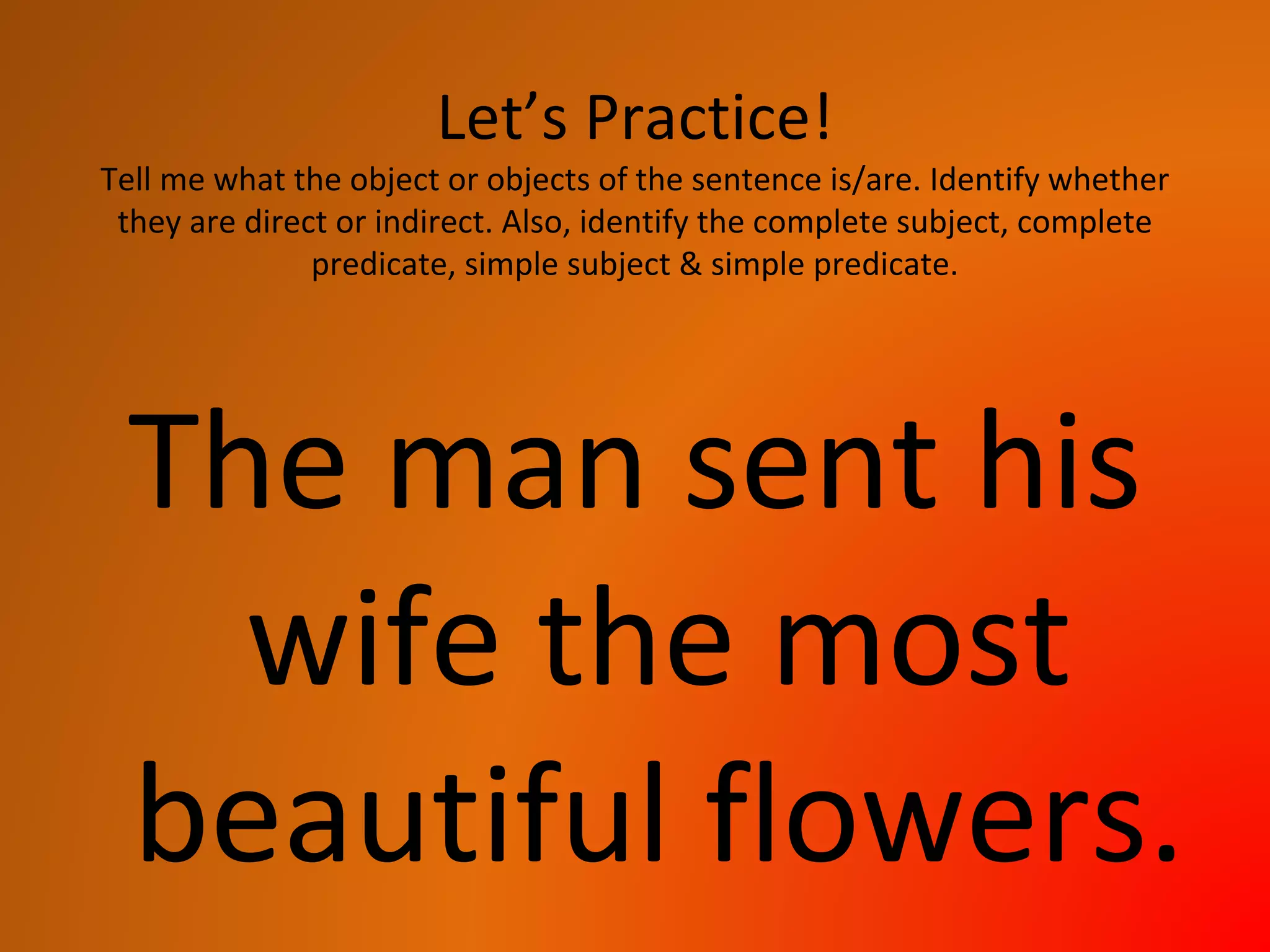 Let’s Practice!
Tell me what the object or objects of the sentence is/are. Identify whether
they are direct or indirect. Also, identify the complete subject, complete
predicate, simple subject & simple predicate.
The man sent his
wife the most
beautiful flowers.
 
