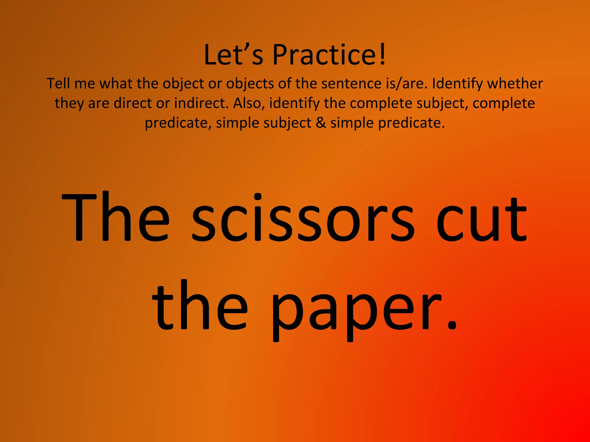 Let’s Practice!
Tell me what the object or objects of the sentence is/are. Identify whether
they are direct or indirect. Also, identify the complete subject, complete
predicate, simple subject & simple predicate.
The scissors cut
the paper.
 