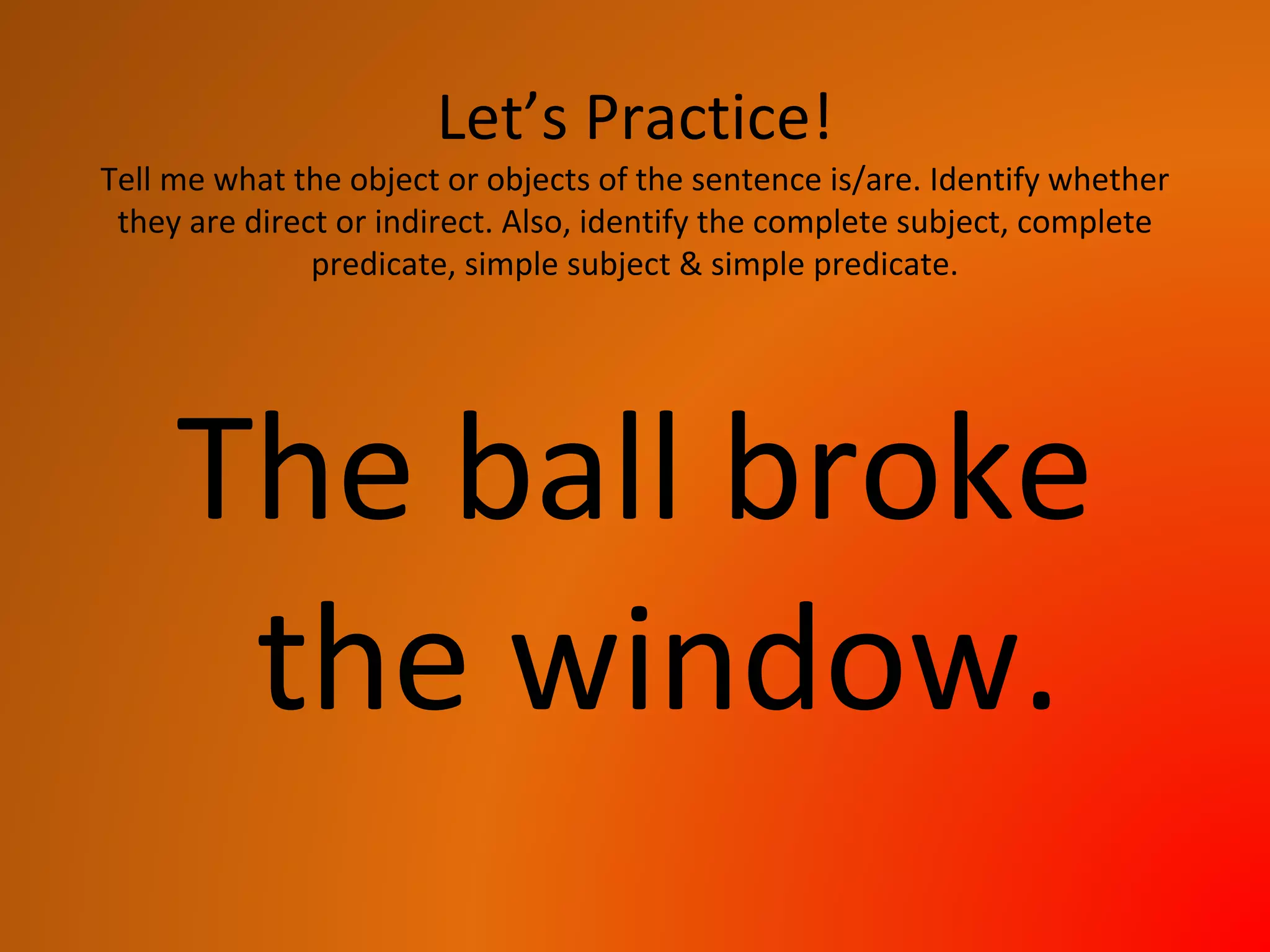 Let’s Practice!
Tell me what the object or objects of the sentence is/are. Identify whether
they are direct or indirect. Also, identify the complete subject, complete
predicate, simple subject & simple predicate.
The ball broke
the window.
 