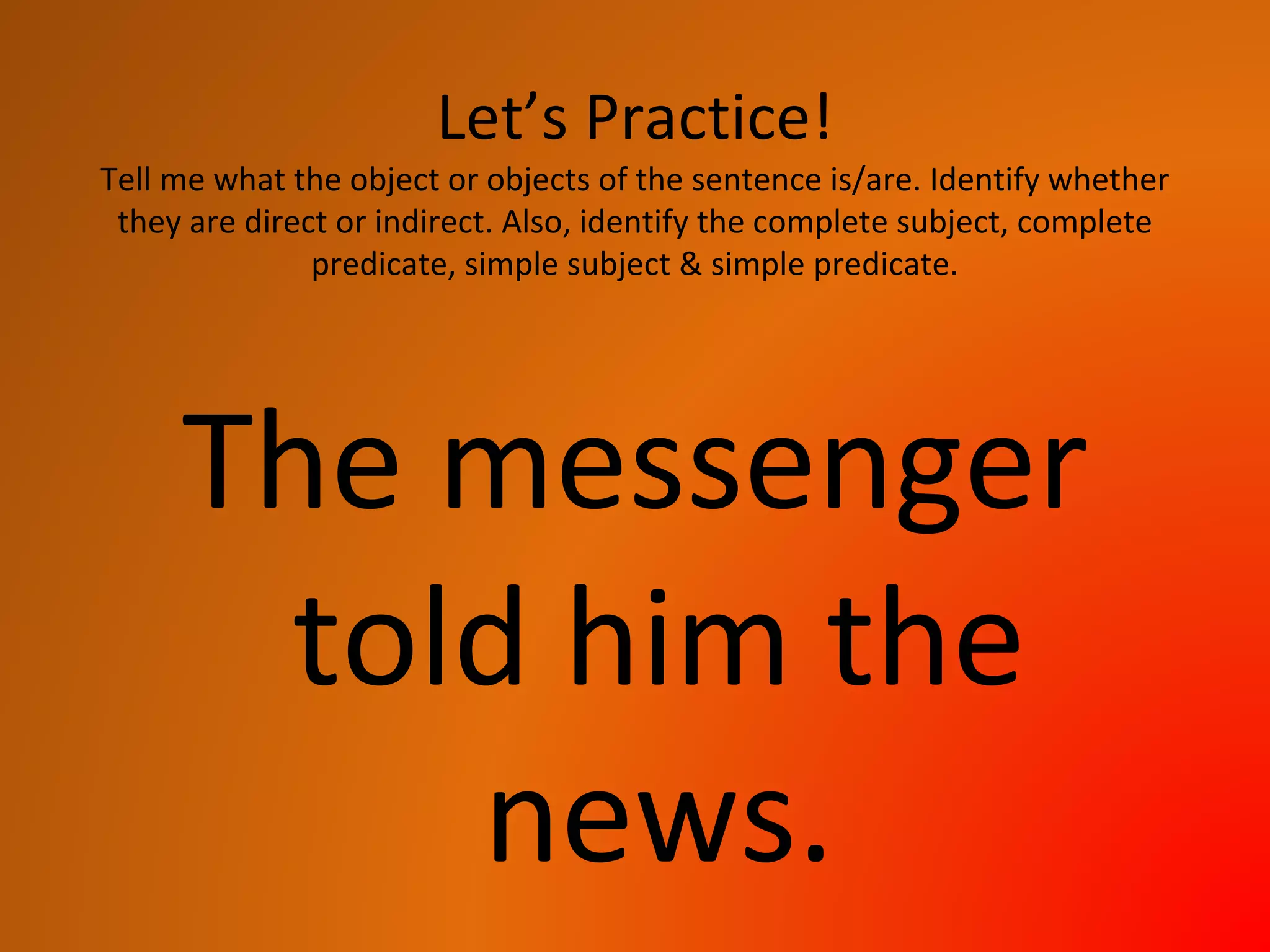 Let’s Practice!
Tell me what the object or objects of the sentence is/are. Identify whether
they are direct or indirect. Also, identify the complete subject, complete
predicate, simple subject & simple predicate.
The messenger
told him the
news.
 
