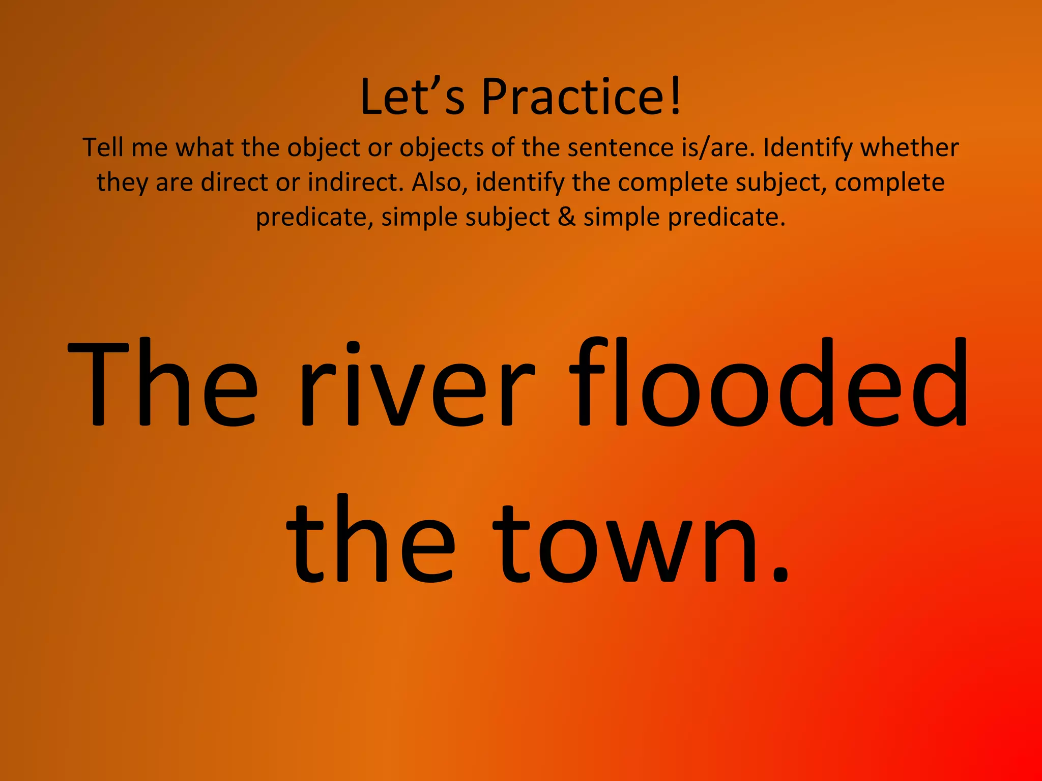 Let’s Practice!
Tell me what the object or objects of the sentence is/are. Identify whether
they are direct or indirect. Also, identify the complete subject, complete
predicate, simple subject & simple predicate.
The river flooded
the town.
 