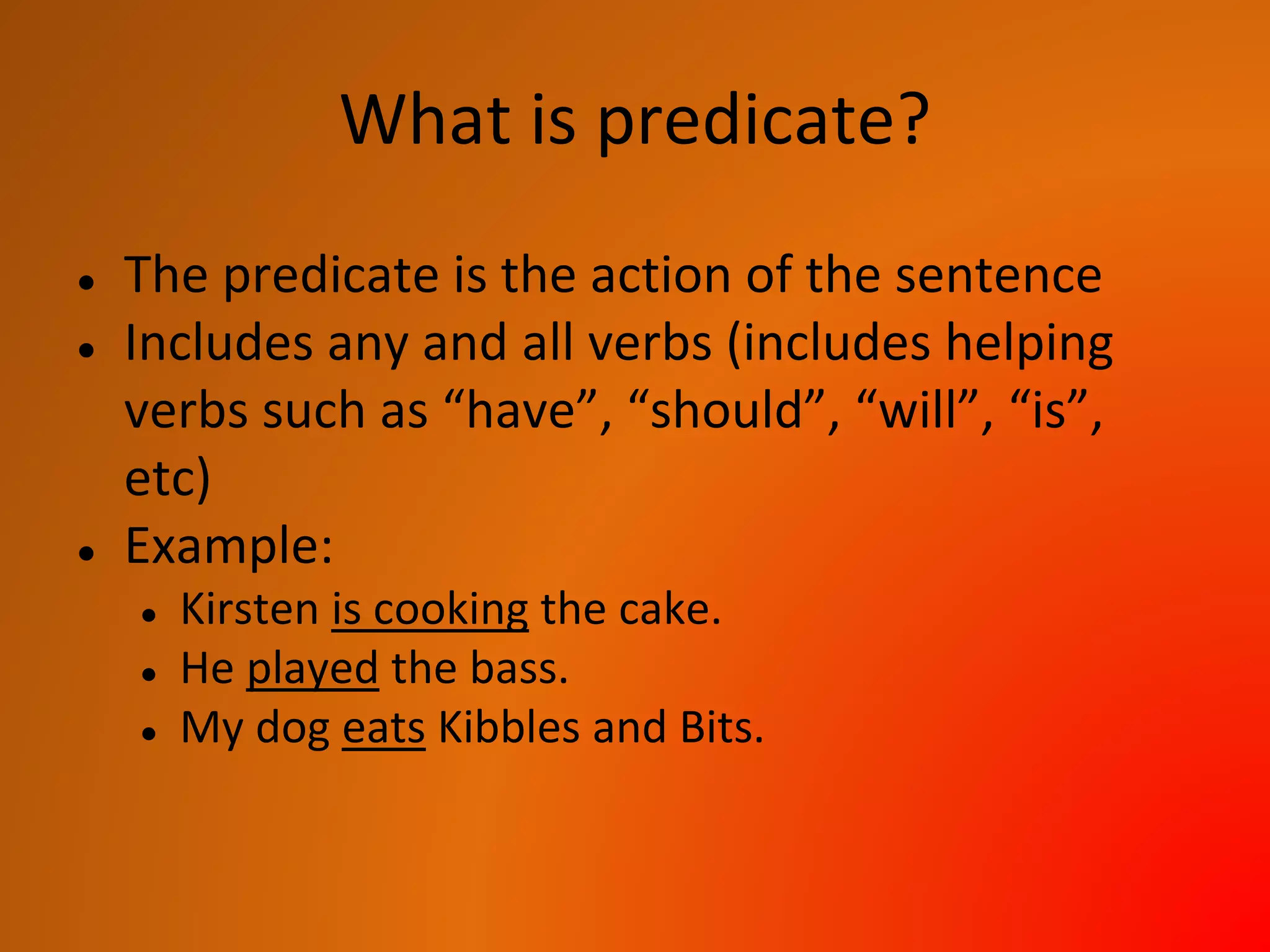 What is predicate?
● The predicate is the action of the sentence
● Includes any and all verbs (includes helping
verbs such as “have”, “should”, “will”, “is”,
etc)
● Example:
● Kirsten is cooking the cake.
● He played the bass.
● My dog eats Kibbles and Bits.
 