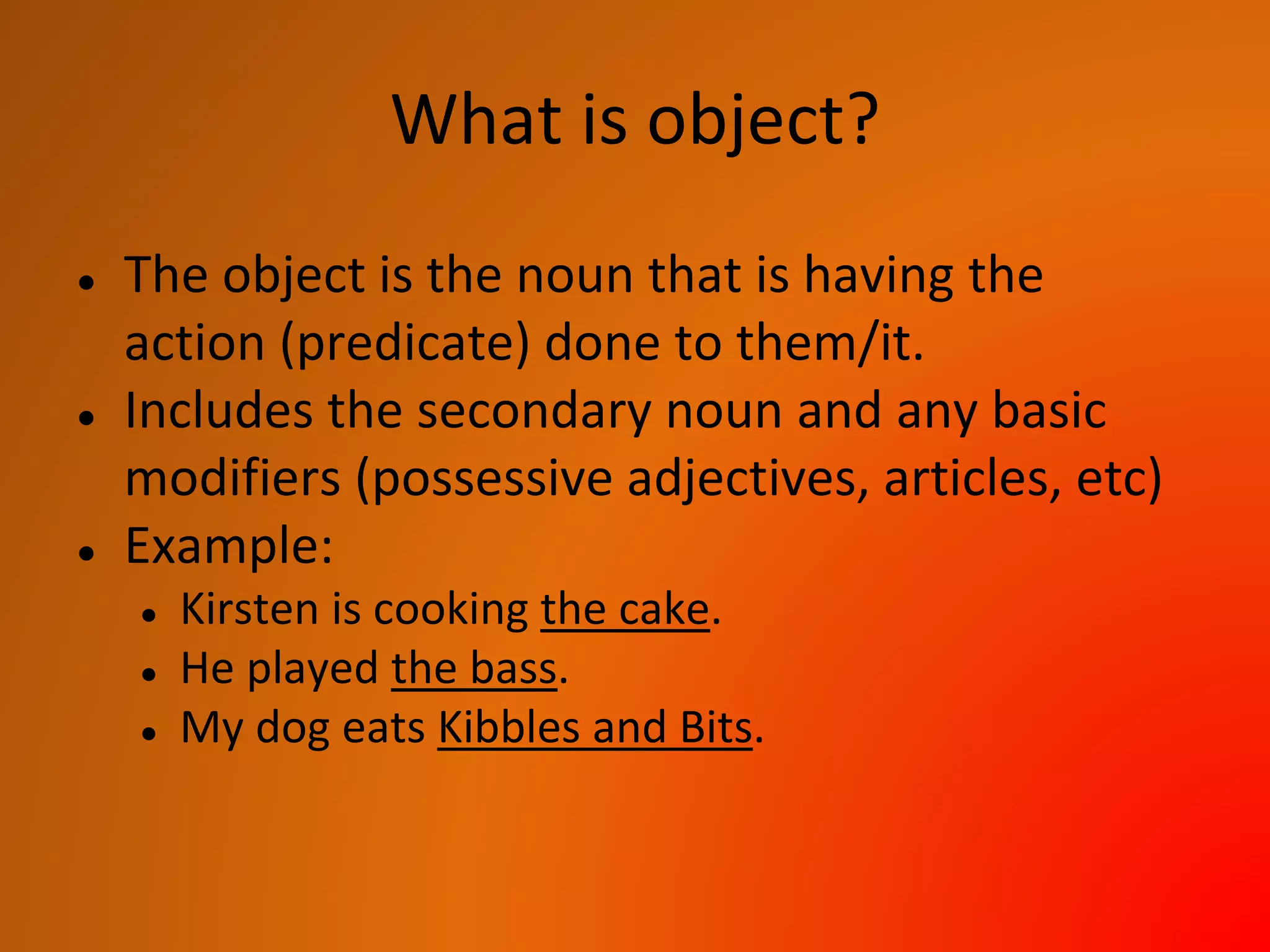 What is object?
● The object is the noun that is having the
action (predicate) done to them/it.
● Includes the secondary noun and any basic
modifiers (possessive adjectives, articles, etc)
● Example:
● Kirsten is cooking the cake.
● He played the bass.
● My dog eats Kibbles and Bits.
 