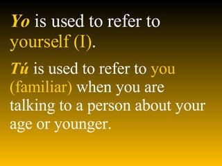 Yo   is used to refer to  yourself (I) . T ú   is used to refer to  you (familiar)  when you are talking to a person about your age or younger.   